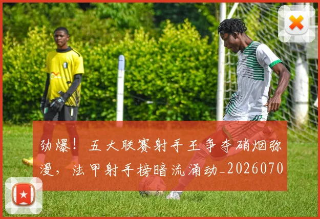 劲爆！五大联赛射手王争夺硝烟弥漫，法甲射手榜暗流涌动_20260704174052