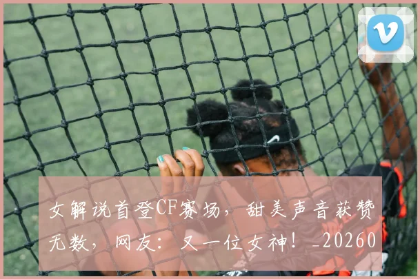 女解说首登CF赛场,甜美声音获赞无数,网友:又一位女神!_20260707022335