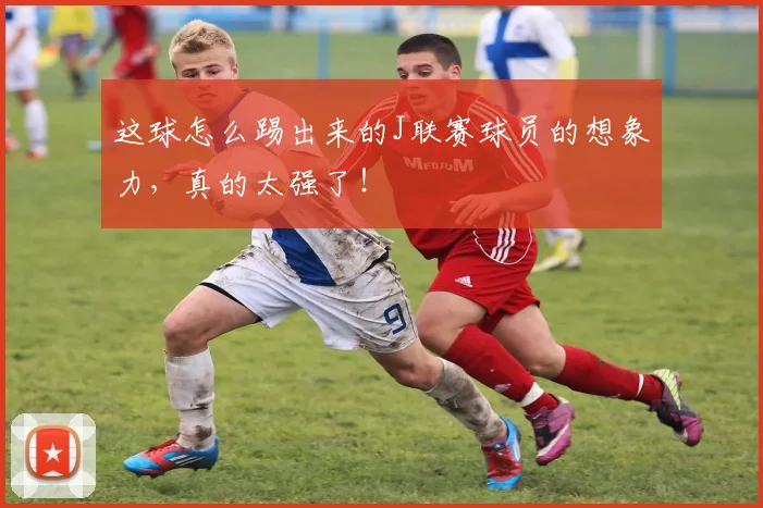 这球怎么踢出来的J联赛球员的想象力，真的太强了！