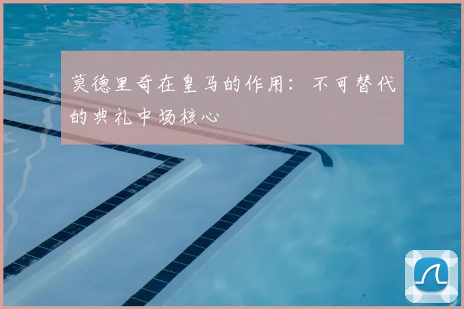 莫德里奇在皇马的作用：不可替代的典礼中场核心