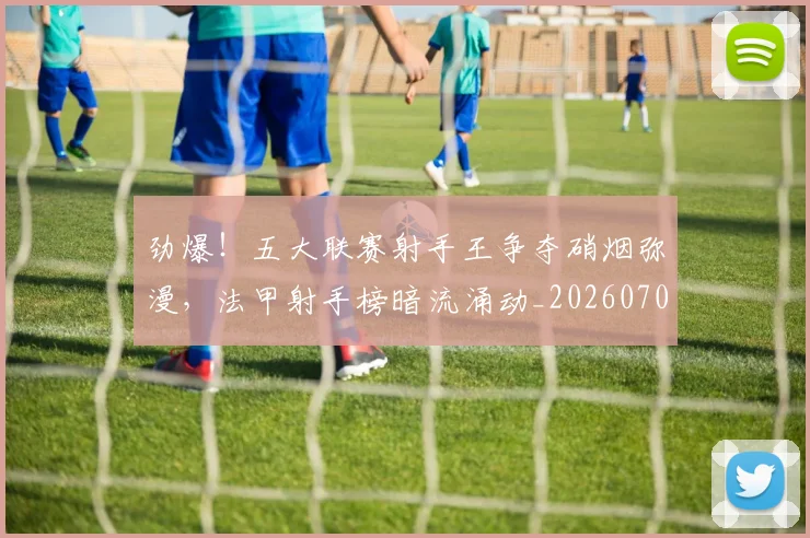 劲爆!五大联赛射手王争夺硝烟弥漫,法甲射手榜暗流涌动_20260704174052