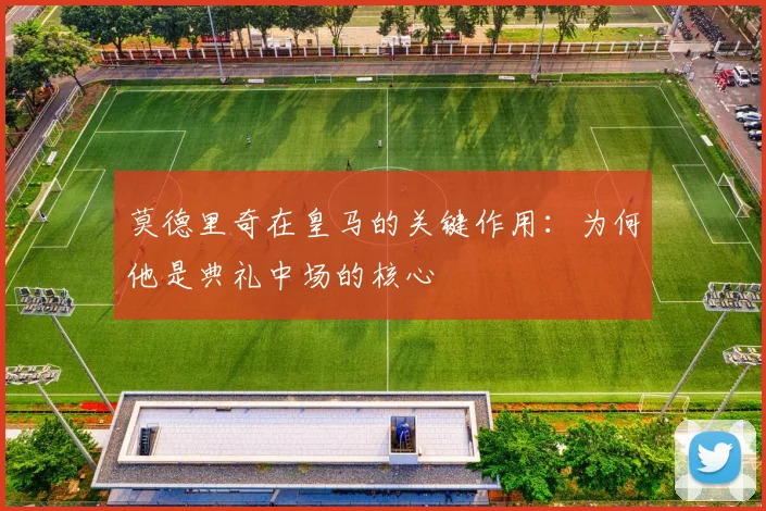 莫德里奇在皇马的关键作用：为何他是典礼中场的核心
