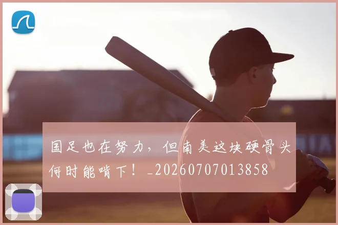 国足也在努力,但南美这块硬骨头何时能啃下!_20260707013858
