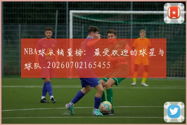 NBA球衣销量榜：最受欢迎的球星与球队_20260702165455