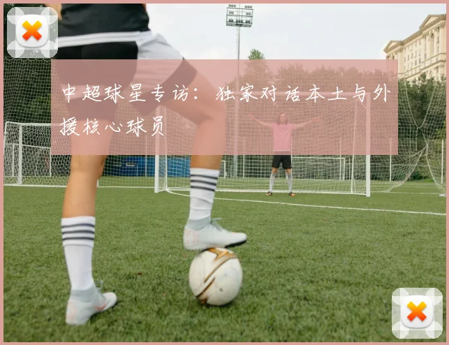 中超球星专访：独家对话本土与外援核心球员
