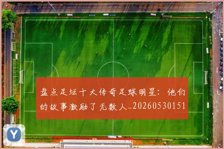 盘点足坛十大传奇足球明星：他们的故事激励了无数人_20260530151651