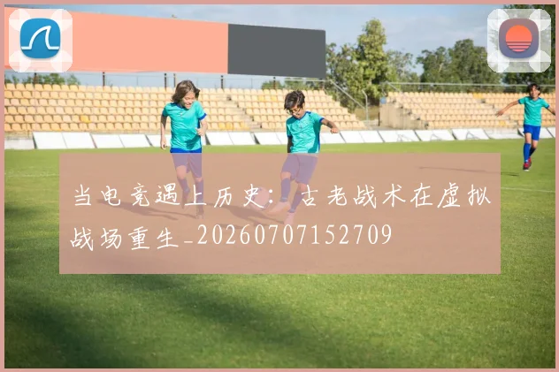 当电竞遇上历史:古老战术在虚拟战场重生_20260707152709