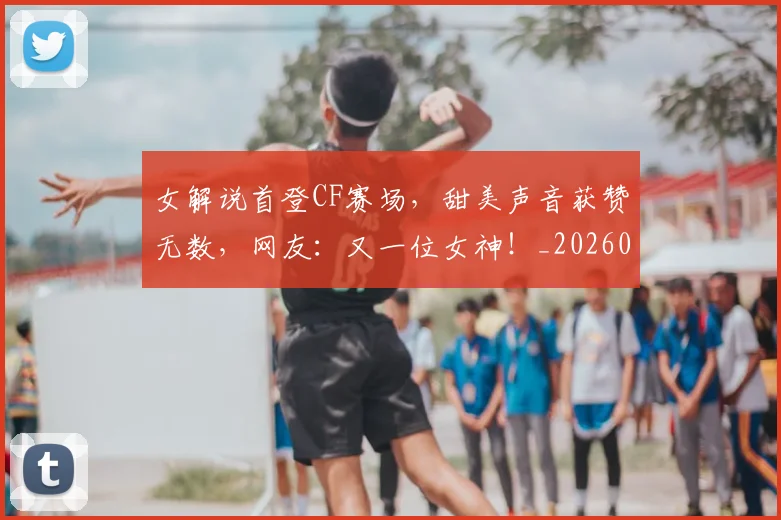 女解说首登CF赛场,甜美声音获赞无数,网友:又一位女神!_20260707022335