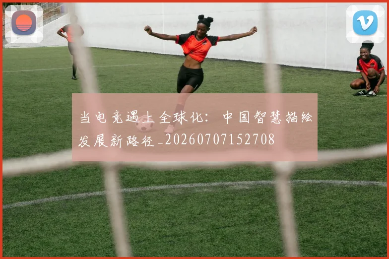 当电竞遇上全球化:中国智慧描绘发展新路径_20260707152708