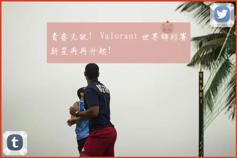 青春无敌！ Valorant 世界锦标赛新星冉冉升起！