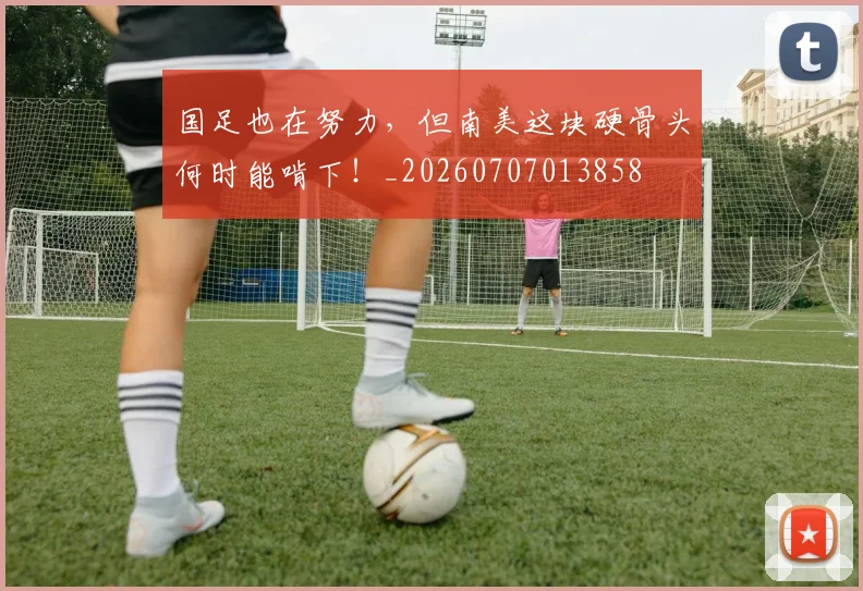 国足也在努力,但南美这块硬骨头何时能啃下!_20260707013858
