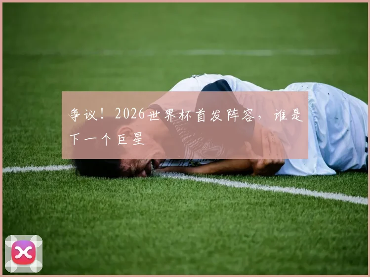 争议！2026世界杯首发阵容，谁是下一个巨星