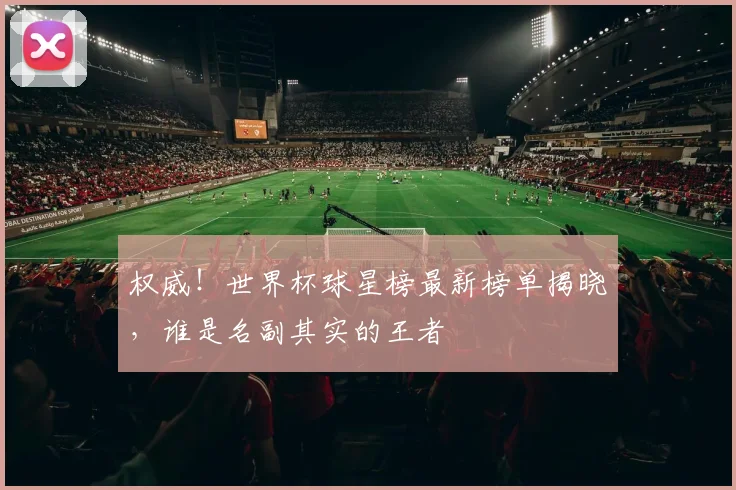 权威！世界杯球星榜最新榜单揭晓，谁是名副其实的王者