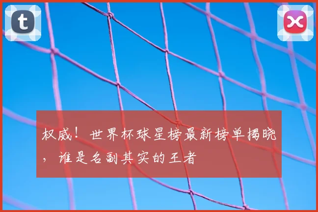 权威!世界杯球星榜最新榜单揭晓,谁是名副其实的王者