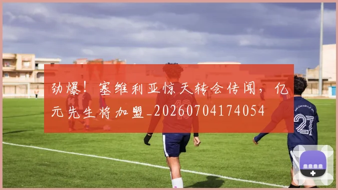劲爆!塞维利亚惊天转会传闻,亿元先生将加盟_20260704174054