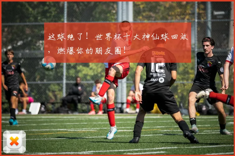这球绝了!世界杯十大神仙球回放,燃爆你的朋友圈!