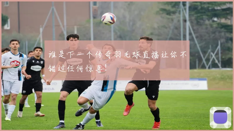 谁是下一个传奇羽毛球直播让你不错过任何惊喜！