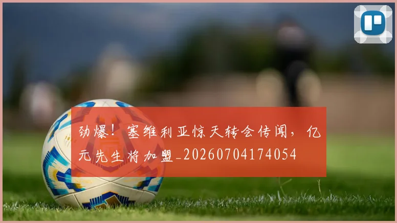 劲爆！塞维利亚惊天转会传闻，亿元先生将加盟_20260704174054