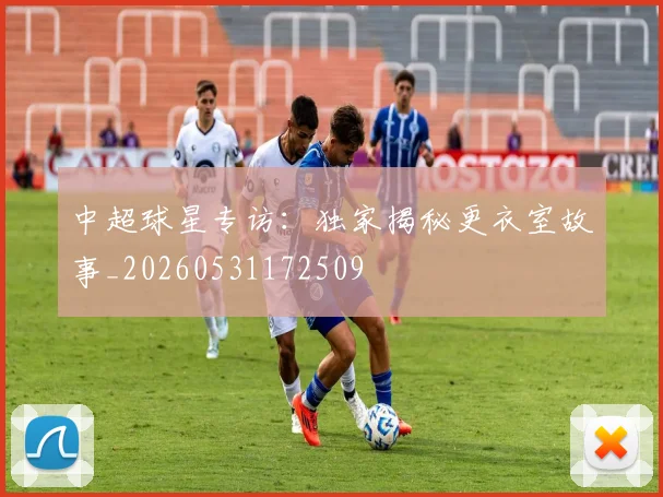 中超球星专访：独家揭秘更衣室故事_20260531172509