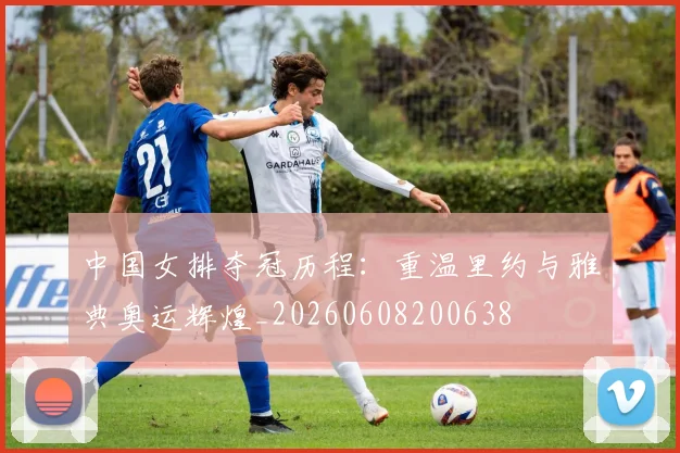 中国女排夺冠历程：重温里约与雅典奥运辉煌_20260608200638