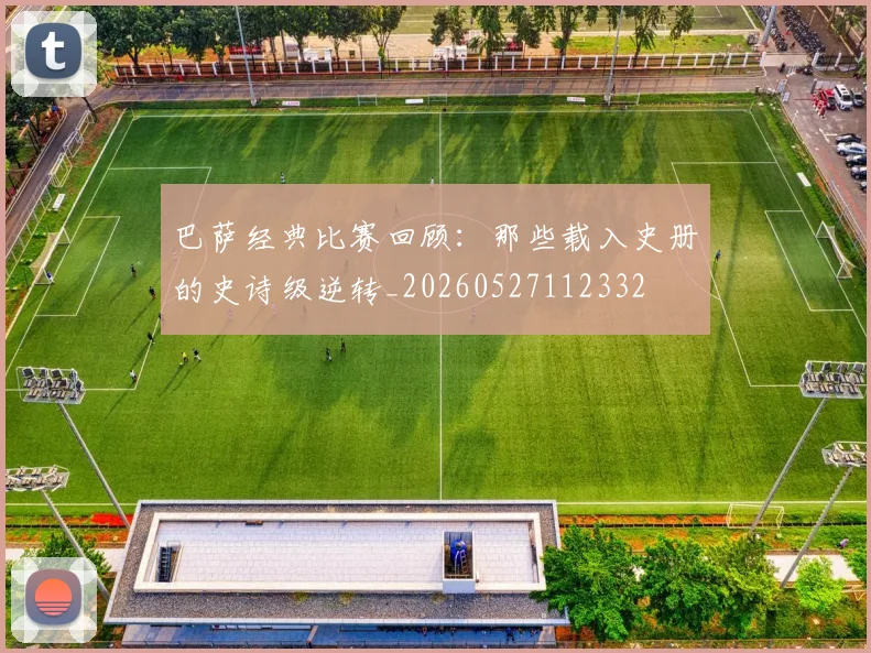 巴萨经典比赛回顾：那些载入史册的史诗级逆转_20260527112332