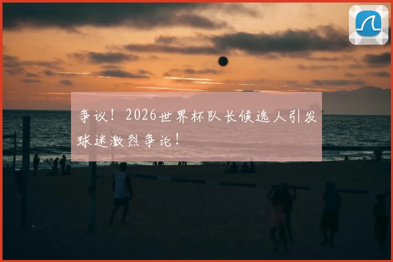 争议!2026世界杯队长候选人引发球迷激烈争论!