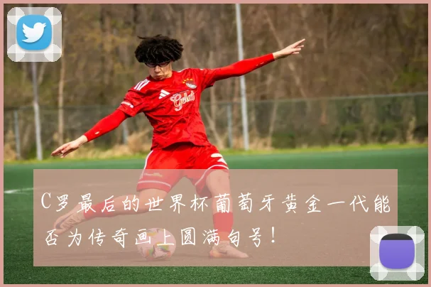 C罗最后的世界杯葡萄牙黄金一代能否为传奇画上圆满句号！